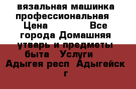 вязальная машинка профессиональная › Цена ­ 15 000 - Все города Домашняя утварь и предметы быта » Услуги   . Адыгея респ.,Адыгейск г.